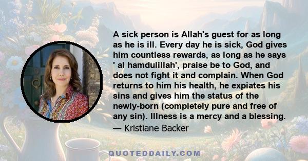 A sick person is Allah's guest for as long as he is ill. Every day he is sick, God gives him countless rewards, as long as he says ' al hamdulillah', praise be to God, and does not fight it and complain. When God