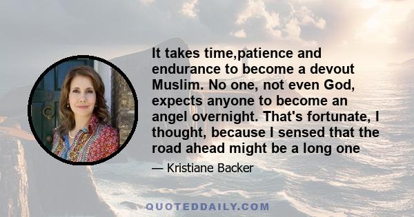 It takes time,patience and endurance to become a devout Muslim. No one, not even God, expects anyone to become an angel overnight. That's fortunate, I thought, because I sensed that the road ahead might be a long one