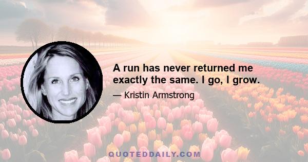 A run has never returned me exactly the same. I go, I grow.