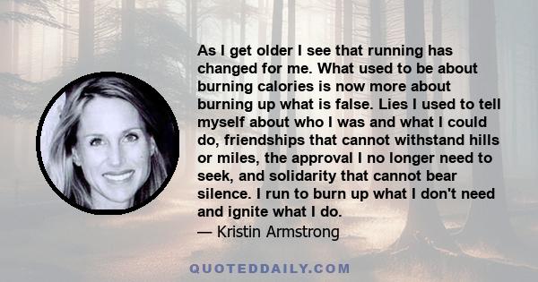 As I get older I see that running has changed for me. What used to be about burning calories is now more about burning up what is false. Lies I used to tell myself about who I was and what I could do, friendships that