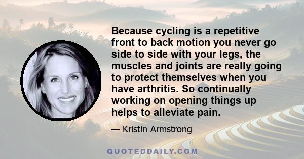 Because cycling is a repetitive front to back motion you never go side to side with your legs, the muscles and joints are really going to protect themselves when you have arthritis. So continually working on opening