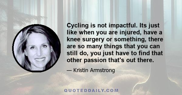 Cycling is not impactful. Its just like when you are injured, have a knee surgery or something, there are so many things that you can still do, you just have to find that other passion that's out there.