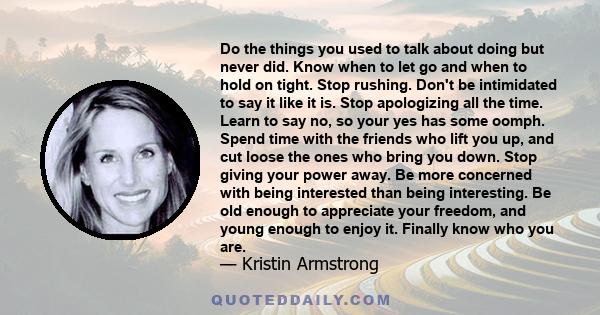 Do the things you used to talk about doing but never did. Know when to let go and when to hold on tight. Stop rushing. Don't be intimidated to say it like it is. Stop apologizing all the time. Learn to say no, so your