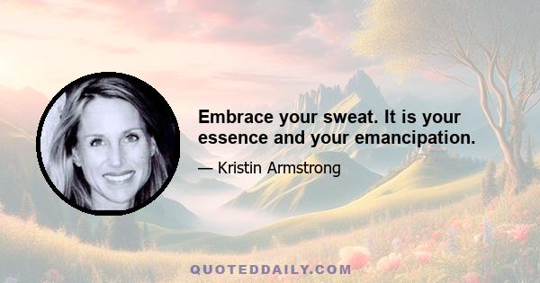 Embrace your sweat. It is your essence and your emancipation.