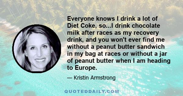 Everyone knows I drink a lot of Diet Coke, so...I drink chocolate milk after races as my recovery drink, and you won't ever find me without a peanut butter sandwich in my bag at races or without a jar of peanut butter