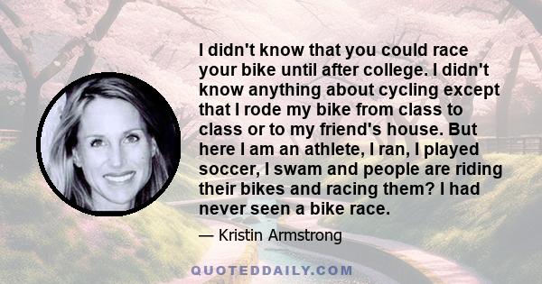 I didn't know that you could race your bike until after college. I didn't know anything about cycling except that I rode my bike from class to class or to my friend's house. But here I am an athlete, I ran, I played