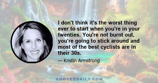 I don't think it's the worst thing ever to start when you're in your twenties. You're not burnt out, you're going to stick around and most of the best cyclists are in their 30s.