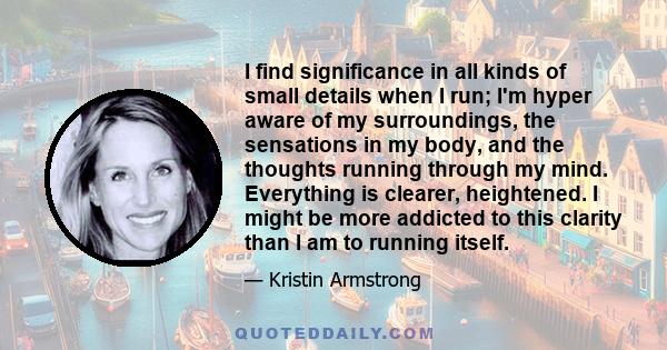 I find significance in all kinds of small details when I run; I'm hyper aware of my surroundings, the sensations in my body, and the thoughts running through my mind. Everything is clearer, heightened. I might be more