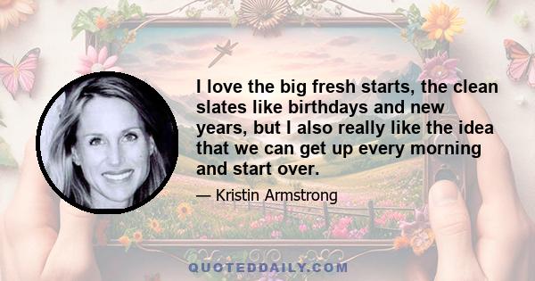 I love the big fresh starts, the clean slates like birthdays and new years, but I also really like the idea that we can get up every morning and start over.