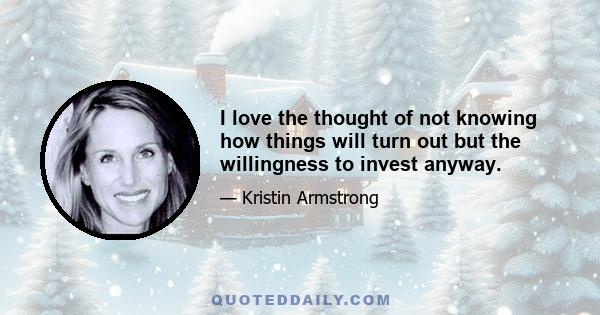 I love the thought of not knowing how things will turn out but the willingness to invest anyway.