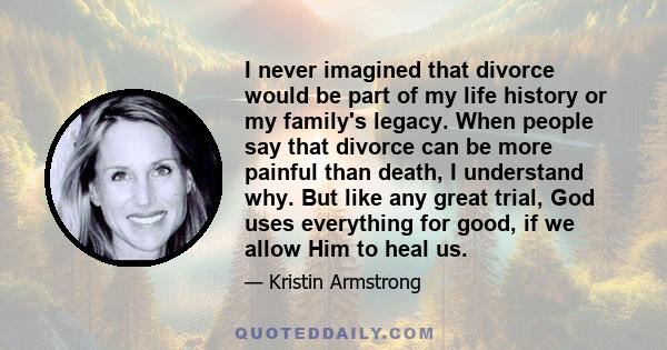 I never imagined that divorce would be part of my life history or my family's legacy. When people say that divorce can be more painful than death, I understand why. But like any great trial, God uses everything for