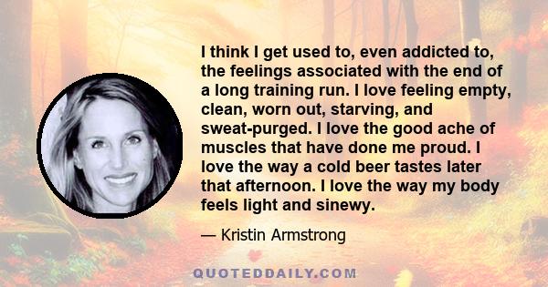 I think I get used to, even addicted to, the feelings associated with the end of a long training run. I love feeling empty, clean, worn out, starving, and sweat-purged. I love the good ache of muscles that have done me