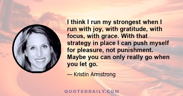 I think I run my strongest when I run with joy, with gratitude, with focus, with grace. With that strategy in place I can push myself for pleasure, not punishment. Maybe you can only really go when you let go.