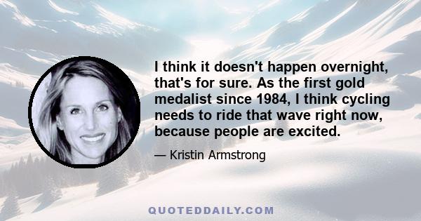 I think it doesn't happen overnight, that's for sure. As the first gold medalist since 1984, I think cycling needs to ride that wave right now, because people are excited.