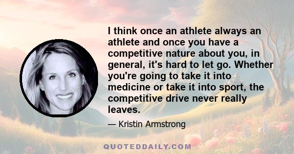 I think once an athlete always an athlete and once you have a competitive nature about you, in general, it's hard to let go. Whether you're going to take it into medicine or take it into sport, the competitive drive