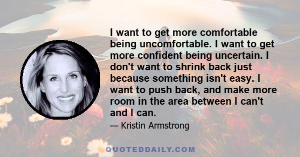 I want to get more comfortable being uncomfortable. I want to get more confident being uncertain. I don't want to shrink back just because something isn't easy. I want to push back, and make more room in the area