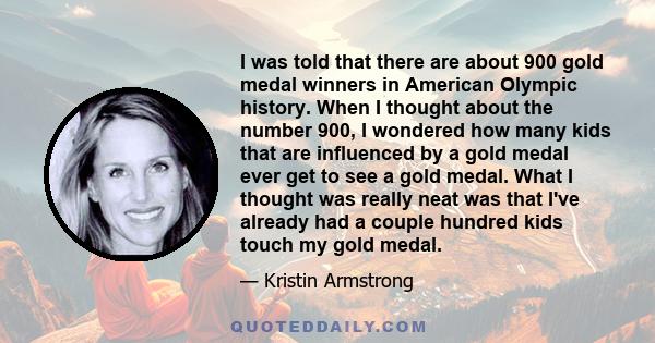 I was told that there are about 900 gold medal winners in American Olympic history. When I thought about the number 900, I wondered how many kids that are influenced by a gold medal ever get to see a gold medal. What I