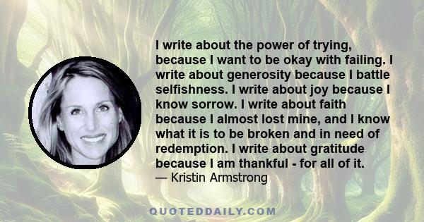 I write about the power of trying, because I want to be okay with failing. I write about generosity because I battle selfishness. I write about joy because I know sorrow. I write about faith because I almost lost mine,