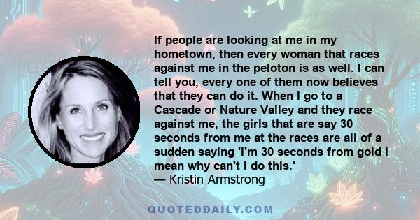 If people are looking at me in my hometown, then every woman that races against me in the peloton is as well. I can tell you, every one of them now believes that they can do it. When I go to a Cascade or Nature Valley