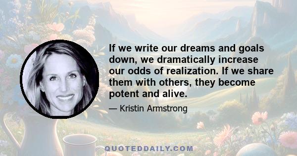 If we write our dreams and goals down, we dramatically increase our odds of realization. If we share them with others, they become potent and alive.