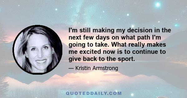 I'm still making my decision in the next few days on what path I'm going to take. What really makes me excited now is to continue to give back to the sport.