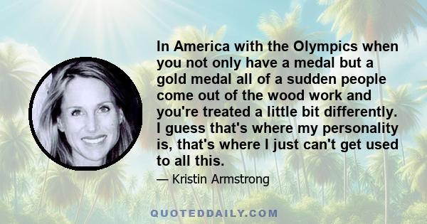 In America with the Olympics when you not only have a medal but a gold medal all of a sudden people come out of the wood work and you're treated a little bit differently. I guess that's where my personality is, that's