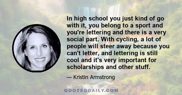 In high school you just kind of go with it, you belong to a sport and you're lettering and there is a very social part. With cycling, a lot of people will steer away because you can't letter, and lettering is still cool 