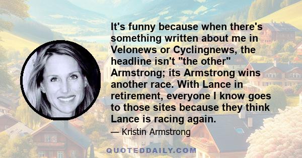 It's funny because when there's something written about me in Velonews or Cyclingnews, the headline isn't the other Armstrong; its Armstrong wins another race. With Lance in retirement, everyone I know goes to those