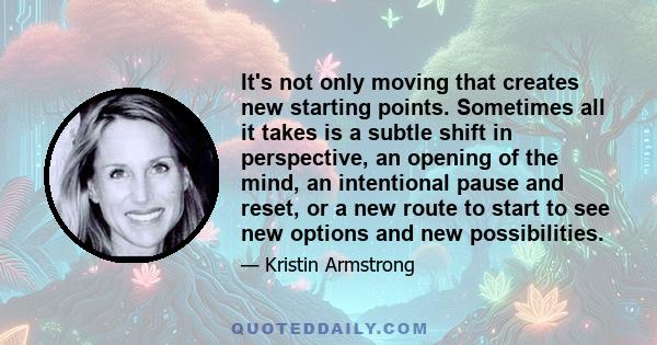 It's not only moving that creates new starting points. Sometimes all it takes is a subtle shift in perspective, an opening of the mind, an intentional pause and reset, or a new route to start to see new options and new