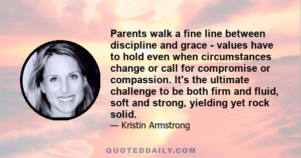 Parents walk a fine line between discipline and grace - values have to hold even when circumstances change or call for compromise or compassion. It's the ultimate challenge to be both firm and fluid, soft and strong,