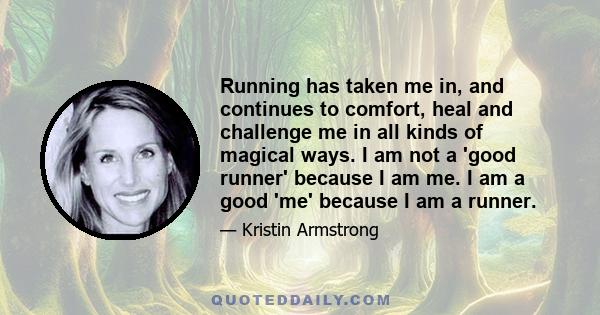 Running has taken me in, and continues to comfort, heal and challenge me in all kinds of magical ways. I am not a 'good runner' because I am me. I am a good 'me' because I am a runner.