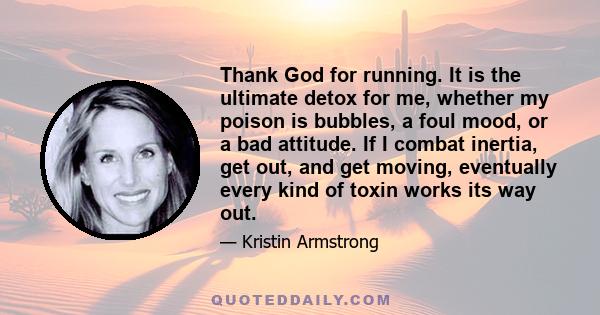 Thank God for running. It is the ultimate detox for me, whether my poison is bubbles, a foul mood, or a bad attitude. If I combat inertia, get out, and get moving, eventually every kind of toxin works its way out.