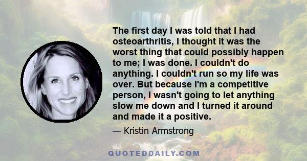 The first day I was told that I had osteoarthritis, I thought it was the worst thing that could possibly happen to me; I was done. I couldn't do anything. I couldn't run so my life was over. But because I'm a