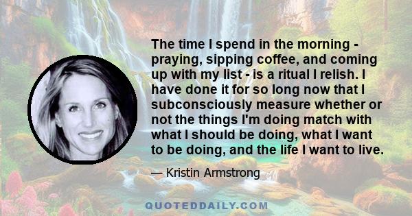 The time I spend in the morning - praying, sipping coffee, and coming up with my list - is a ritual I relish. I have done it for so long now that I subconsciously measure whether or not the things I'm doing match with