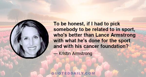 To be honest, if I had to pick somebody to be related to in sport, who's better than Lance Armstrong with what he's done for the sport and with his cancer foundation?