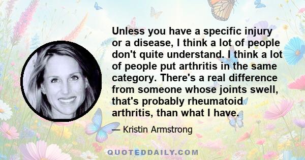 Unless you have a specific injury or a disease, I think a lot of people don't quite understand. I think a lot of people put arthritis in the same category. There's a real difference from someone whose joints swell,