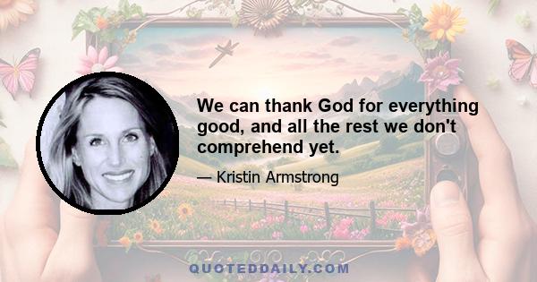 We can thank God for everything good, and all the rest we don't comprehend yet.