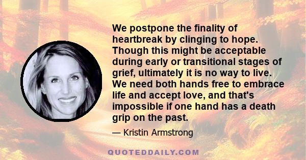 We postpone the finality of heartbreak by clinging to hope. Though this might be acceptable during early or transitional stages of grief, ultimately it is no way to live. We need both hands free to embrace life and