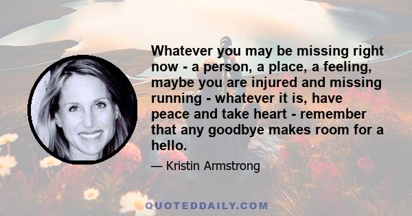 Whatever you may be missing right now - a person, a place, a feeling, maybe you are injured and missing running - whatever it is, have peace and take heart - remember that any goodbye makes room for a hello.