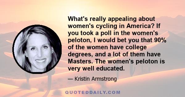 What's really appealing about women's cycling in America? If you took a poll in the women's peloton, I would bet you that 90% of the women have college degrees, and a lot of them have Masters. The women's peloton is