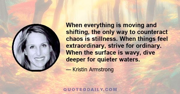 When everything is moving and shifting, the only way to counteract chaos is stillness. When things feel extraordinary, strive for ordinary. When the surface is wavy, dive deeper for quieter waters.