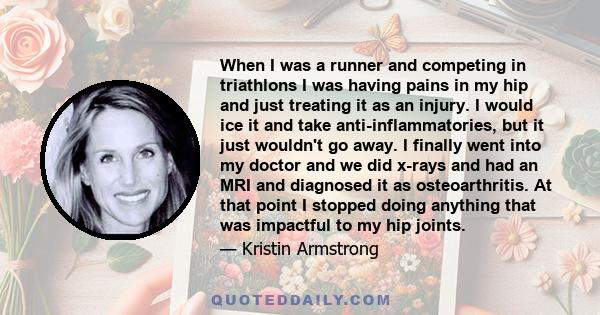 When I was a runner and competing in triathlons I was having pains in my hip and just treating it as an injury. I would ice it and take anti-inflammatories, but it just wouldn't go away. I finally went into my doctor