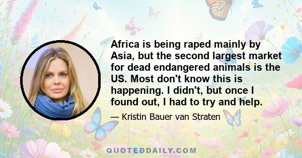 Africa is being raped mainly by Asia, but the second largest market for dead endangered animals is the US. Most don't know this is happening. I didn't, but once I found out, I had to try and help.