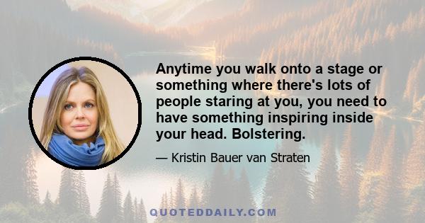 Anytime you walk onto a stage or something where there's lots of people staring at you, you need to have something inspiring inside your head. Bolstering.