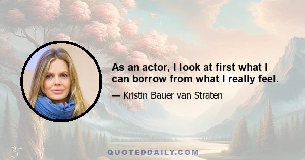 As an actor, I look at first what I can borrow from what I really feel.