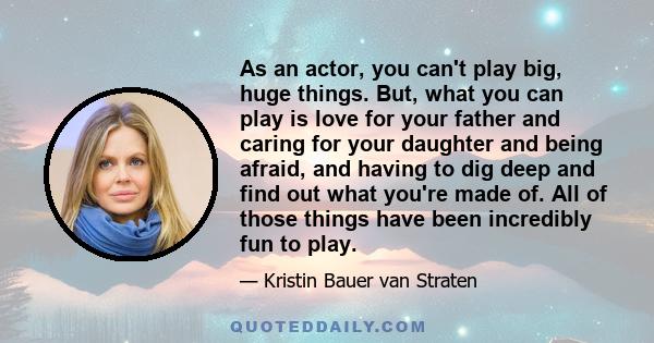 As an actor, you can't play big, huge things. But, what you can play is love for your father and caring for your daughter and being afraid, and having to dig deep and find out what you're made of. All of those things