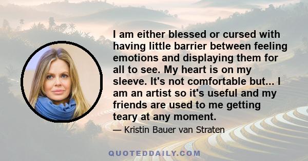 I am either blessed or cursed with having little barrier between feeling emotions and displaying them for all to see. My heart is on my sleeve. It's not comfortable but...I am an artist so it's useful and my friends are 