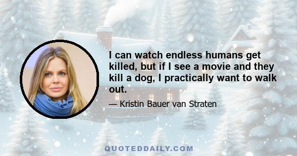 I can watch endless humans get killed, but if I see a movie and they kill a dog, I practically want to walk out.