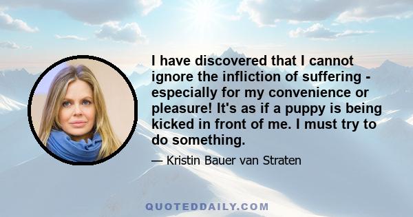 I have discovered that I cannot ignore the infliction of suffering - especially for my convenience or pleasure! It's as if a puppy is being kicked in front of me. I must try to do something.