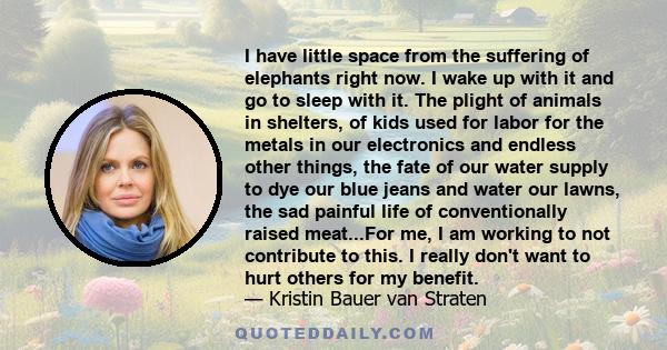 I have little space from the suffering of elephants right now. I wake up with it and go to sleep with it. The plight of animals in shelters, of kids used for labor for the metals in our electronics and endless other